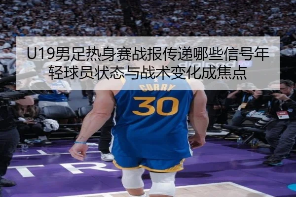 U19男足热身赛战报传递哪些信号年轻球员状态与战术变化成焦点 | kaiyun
